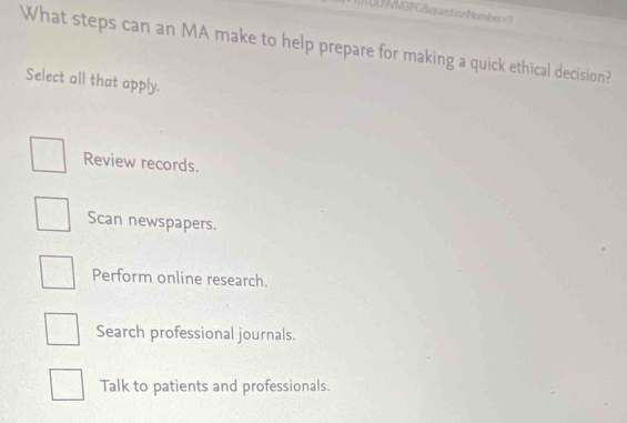 M3PGBiquestionNumber = 1
What steps can an MA make to help prepare for making a quick ethical decision?
Select all that apply.
Review records.
Scan newspapers.
Perform online research.
Search professional journals.
Talk to patients and professionals.