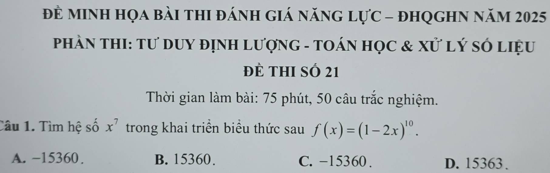 Đề mINH họa bài thI đánh giá năng lực - đhqGHN năm 2025
PHầN THI: Tư DUY đỊNH LượnG - TOÁN HọC & Xử LÝ SỐ LIệU
Đề thI số 21
Thời gian làm bài: 75 phút, 50 câu trắc nghiệm.
Câu 1. Tìm hệ số x^7 trong khai triển biểu thức sau f(x)=(1-2x)^10.
A. −15360. B. 15360. C. -15360. D. 15363.