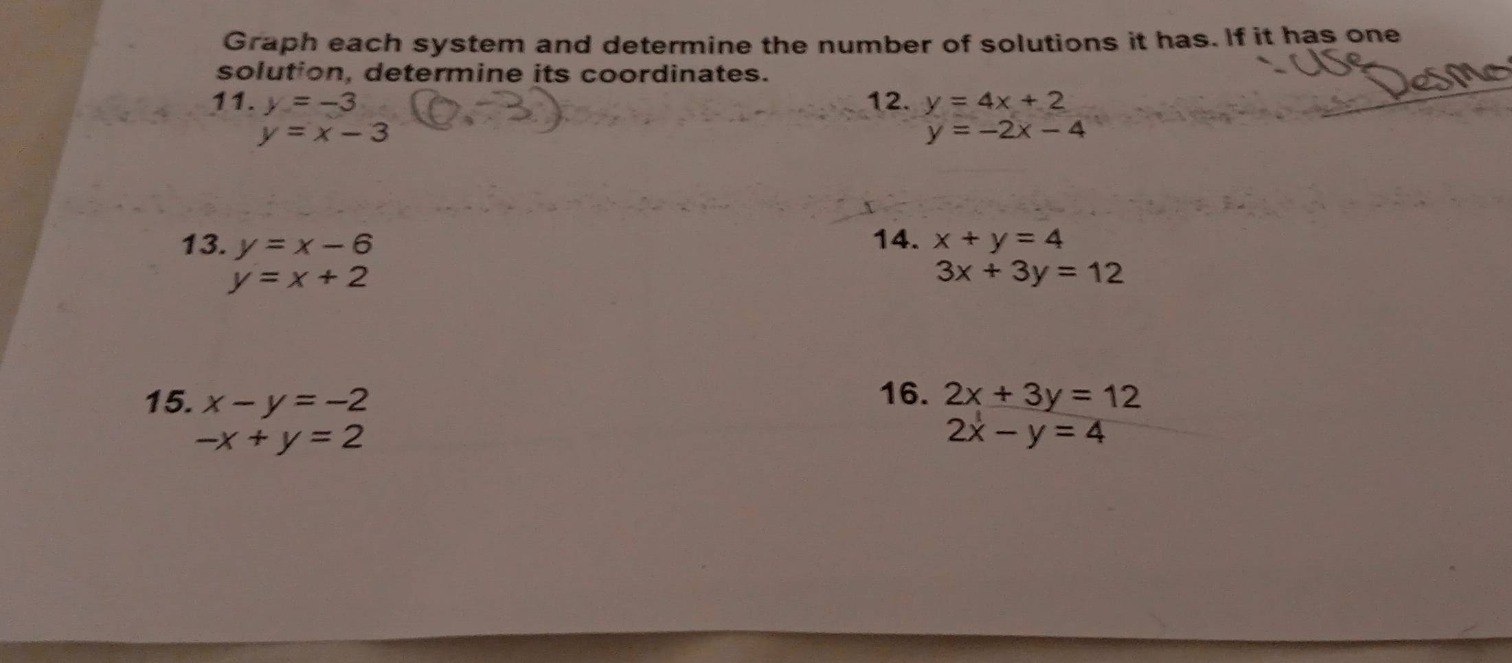 Graph each system and determine the number of solutions it has. If it has one 
solution, determine its coordinates. 
11. y=-3 12. y=4x+2
y=x-3
y=-2x-4
13. y=x-6 14. x+y=4
y=x+2
3x+3y=12
16. 
15. x-y=-2 2x+3y=12
-x+y=2
2x-y=4