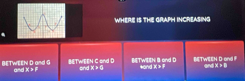 WHERE IS THE GRAPH INCREASING 
BETWEEN D and G BETWEEN C and D BETWEEN B and D BETWEEN D and F
and X>F and X>G *and X>F and X>B