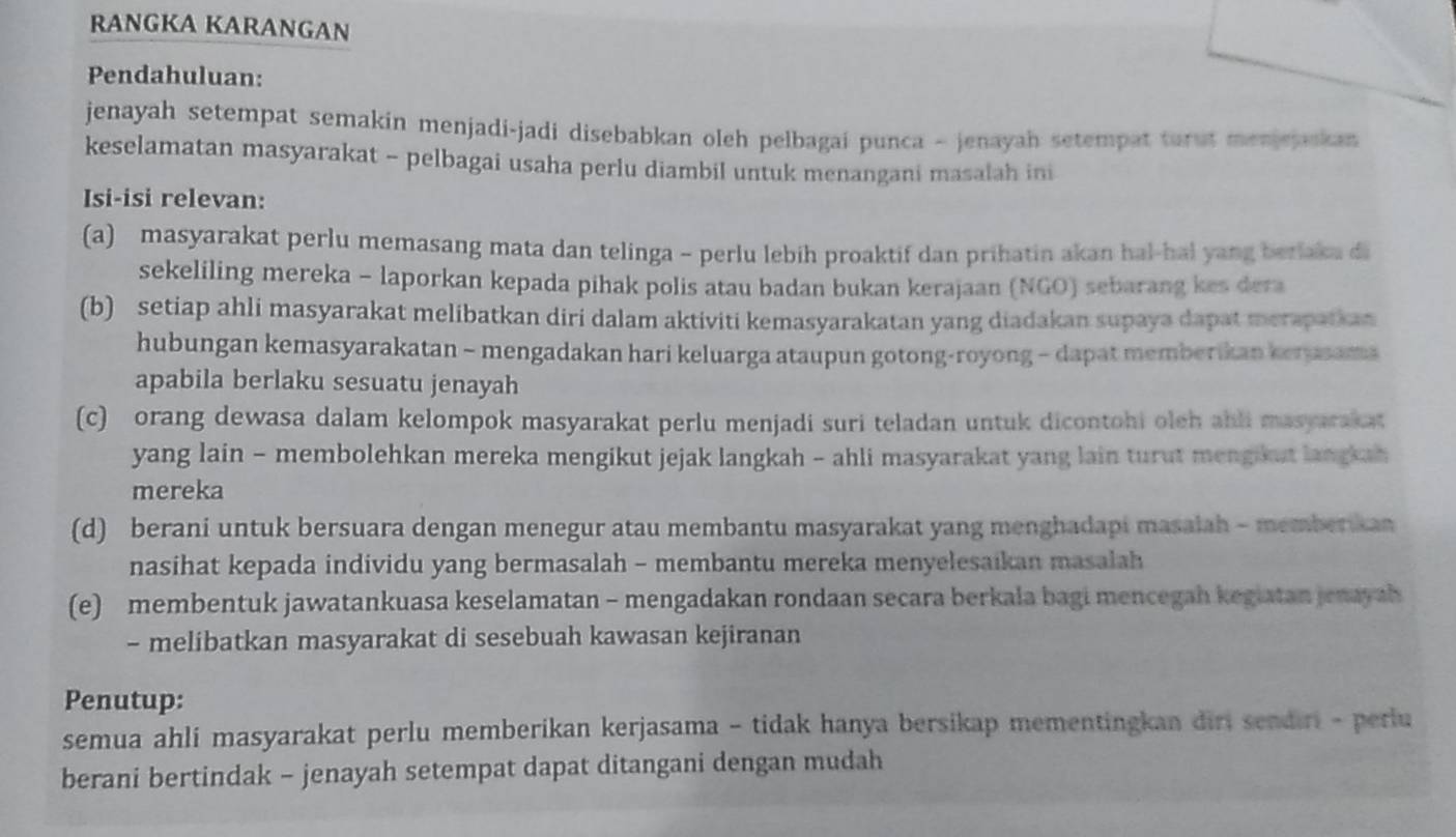 RANGKA KARANGAN
Pendahuluan:
jenayah setempat semakin menjadi-jadi disebabkan oleh pelbagai punca - jenayah setempat turut menjejaskan 
keselamatan masyarakat - pelbagai usaha perlu diambil untuk menangani masalah ini
Isi-isi relevan:
(a) masyarakat perlu memasang mata dan telinga - perlu lebih proaktif dan prihatin akan hal-hal yang berlaka di
sekeliling mereka - laporkan kepada pihak polis atau badan bukan kerajaan (NGO) sebarang kes dera
(b) setiap ahli masyarakat melibatkan diri dalam aktiviti kemasyarakatan yang diadakan supaya dapat merapatkan
hubungan kemasyarakatan - mengadakan hari keluarga ataupun gotong-royong - dapat memberikan kerasama
apabila berlaku sesuatu jenayah
(c) orang dewasa dalam kelompok masyarakat perlu menjadi suri teladan untuk dicontohi oleh ahli masyarakat
yang lain - membolehkan mereka mengikut jejak langkah - ahli masyarakat yang lain turut mengikut langkah
mereka
(d) berani untuk bersuara dengan menegur atau membantu masyarakat yang menghadapi masalah - memberikan
nasihat kepada individu yang bermasalah - membantu mereka menyelesaikan masalah
(e) membentuk jawatankuasa keselamatan - mengadakan rondaan secara berkala bagi mencegah kegiatan jenayah
- melibatkan masyarakat di sesebuah kawasan kejiranan
Penutup:
semua ahli masyarakat perlu memberikan kerjasama - tidak hanya bersikap mementingkan diri sendiri - perlu
berani bertindak - jenayah setempat dapat ditangani dengan mudah