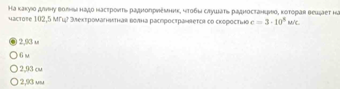 На какуюо длину волны надо настроиτь радиоπриемник, чтобы слушаτь радиостанциюοΒ κоторая вешает на
частоте 102,5 МГц? Электромагнитная волна распространяется со скоростью c=3· 10^8M/c.
2,93 m
6 m
2,93 cm
2,93 mm