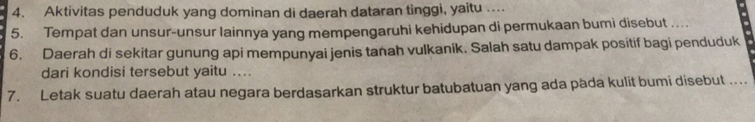 Aktivitas penduduk yang dominan di daerah dataran tinggi, yaitu .... 
5. Tempat dan unsur-unsur lainnya yang mempengaruhi kehidupan di permukaan bumi disebut . 
6. Daerah di sekitar gunung api mempunyai jenis tanah vulkanik. Salah satu dampak positif bagi penduduk 
dari kondisi tersebut yaitu .... 
7. Letak suatu daerah atau negara berdasarkan struktur batubatuan yang ada päda kulit bumi disebut ....