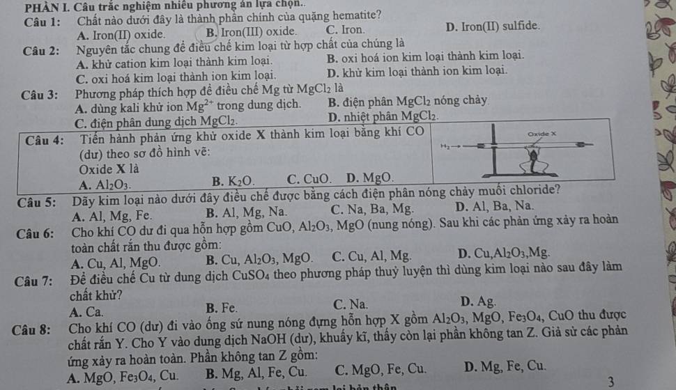 PHÀN I. Câu trắc nghiệm nhiều phương án lựa chọn..
Câu 1: Chất nào dưới đây là thành phần chính của quặng hematite?
A. Iron(II) oxide. B. Iron(III) oxide. C. Iron. D. Iron(II) sulfide.
Câu 2: Nguyên tắc chung để điều chế kim loại từ hợp chất của chúng là
A. khử cation kim loại thành kim loại. B. oxi hoá ion kim loại thành kim loại.
C. oxi hoá kim loại thành ion kim loại. D. khử kim loại thành ion kim loại.
Câu 3: Phương pháp thích hợp đề điều chế Mg từ 1 MgCl_2 là
A. dùng kali khử ion Mg^(2+) trong dung dịch. B. điện phân MgCl₂ nóng chảy
Câu 5: Dãy kim loại nào dưới đây điều chế được bằng cách điện phân nóng chảy muối chl
A. Al, Mg, Fe. B. Al, Mg, Na. C. Na, Ba, Mg D. Al, Ba, Na.
Câu 6: Cho khí CO dư đi qua hỗn hợp gồm CuO, Al_2O_3,MgO (nung nóng). Sau khi các phản ứng xảy ra hoàn
toàn chất rắn thu được gồm:
A. Cu. Al,Mg 0. B. 1 1 Al_2O_3,MgO. C. Cu, Al, Mg. D. Cu,Al_2O_3,Mg.
Câu 7: Đề điều chế Cu từ dung dịch CuSO_4 theo phương pháp thuỷ luyện thì dùng kim loại nào sau đây làm
chất khử? D. Asigma.
A. Ca. B. Fe C. N=
Câu 8: Cho khí CO (dư) đi vào ống sứ nung nóng đựng hỗn hợp X gồm Al_2O_3 ,MgO,Fe_3O_4, , CuO thu được
chất rắn Y. Cho Y vào dung dịch NaOH (dư), khuẩy kĩ, thấy còn lại phần không tan Z. Giả sử các phản
ứng xảy ra hoàn toàn. Phần không tan Z gồm:
A. MgO, Fe_3O_4, ( Cu B. Mg, A , Fe, Cu C. MgO,Fe,Cu. D. Mg, Fe Cu.
3