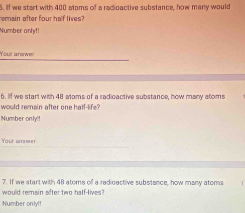 If we start with 400 atoms of a radioactive substance, how many would 
remain after four half lives? 
Number only!! 
Your answer 
6. If we start with 48 atoms of a radioactive substance, how many atoms 
would remain after one half-life? 
Number only!! 
Your answer 
7. If we start with 48 atoms of a radioactive substance, how many atoms 1
would remain after two half-lives? 
Number only!!