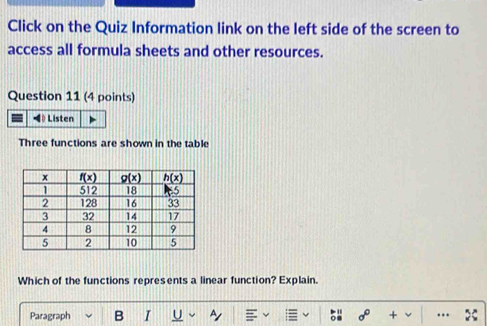 Click on the Quiz Information link on the left side of the screen to
access all formula sheets and other resources.
Question 11 (4 points)
Three functions are shown in the table
Which of the functions represents a linear function? Explain.
Paragraph B I U ~ sigma° + ..