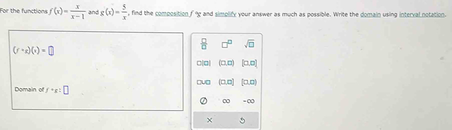 For the functions f(x)= x/x-1  and g(x)= 5/x  , find the composition fog and simplify your answer as much as possible. Write the domain using interval notation.
 □ /□   □^(□) sqrt(□ )
(fcirc g)(x)=□
□|0| (□ ,□ ) [□ ,□ ]
(□ ,□ ] [□ ,□ )
Domain of fcirc g:□
∞ -∞
×