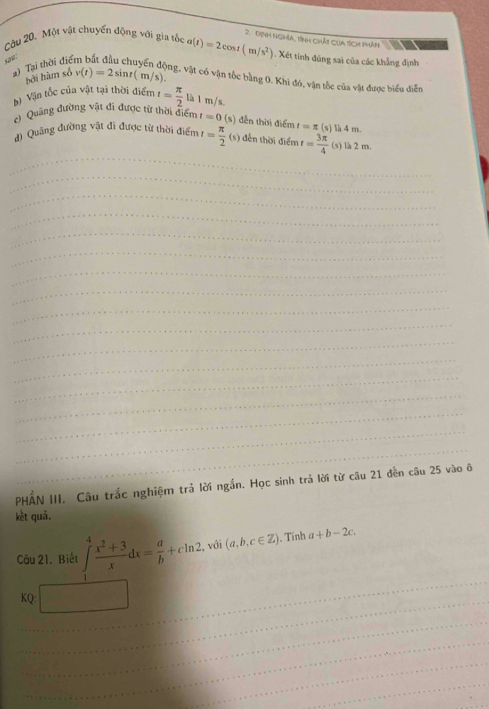 Định Nghĩa, tỉnh chát Của tích phân 
Câu 20. Một vật chuyển động với gia tốc a(t)=2cos t(m/s^2) 1. Xét tính đúng sai của các khẳng định 
sau: 
a) Tại thời điể 
4 động, vật có vận tốc bằng 0. Khi đó, vận tốc của vật được biểu diễn 
bởi hàm số v(t)=2sin t( m /s). 
b) Vận tốc của vật tại thời điểm t= π /2  là l m/s. 
Quang đường vật đi được từ thời điểm t=0 (s) đến thời điểm t=π ( s) là 4 m. 
_ 
d) Quãng đường vật đi được từ thời điểm t= π /2 (s) ) đến thời điểm t= 3π /4  (s) là 2 m. 
_ 
_ 
_ 
_ 
_ 
_ 
_ 
_ 
_ 
_ 
_ 
_ 
_ 
_ 
_ 
_ 
PHẤN III. Câu trắc nghiệm trả lời ngắn. Học sinh trả lời từ câu 21 đến câu 25 vào ô 
kết quả. 
Câu 21. Biết ∈t _0^(4frac x^2)+3xdx= a/b +cln 2 , với (a,b,c∈ Z). Tính a+b-2c. 
_ 
_ 
KQ: □ 
_ 
_ 
_ 
_