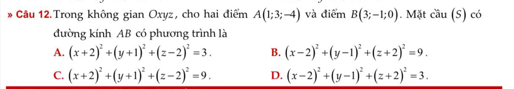 Câu 12.Trong không gian Oxyz, cho hai điểm A(1;3;-4) và điểm B(3;-1;0). Mặt cầu (S) có
đường kính AB có phương trình là
A. (x+2)^2+(y+1)^2+(z-2)^2=3. (x-2)^2+(y-1)^2+(z+2)^2=9. 
B.
C. (x+2)^2+(y+1)^2+(z-2)^2=9. D. (x-2)^2+(y-1)^2+(z+2)^2=3.