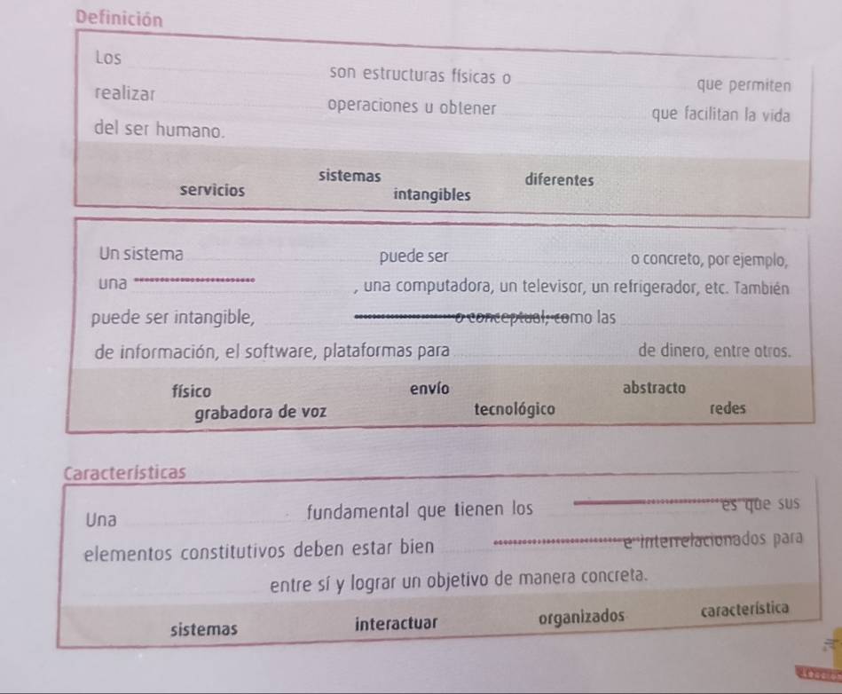 Definición
Los _son estructuras físicas o_
que permiten
realizar _operaciones u oblener __que facilitan la vida
del ser humano.
sistemas diferentes
servicios intangibles
_
Un sistema puede ser _o concreto, por ejemplo,
una , una computadora, un televisor, un refrigerador, etc. También
puede ser intangible, _o conceptual, como las_
de información, el software, plataformas para _de dinero, entre otros.
físico envío abstracto
grabadora de voz tecnológico redes
Características
_
_
Una fundamental que tienen los es que sus
elementos constitutivos deben estar bien _e Interelacionados para
_
entre sí y lograr un objetivo de manera concreta.
sistemas interactuar organizados característica