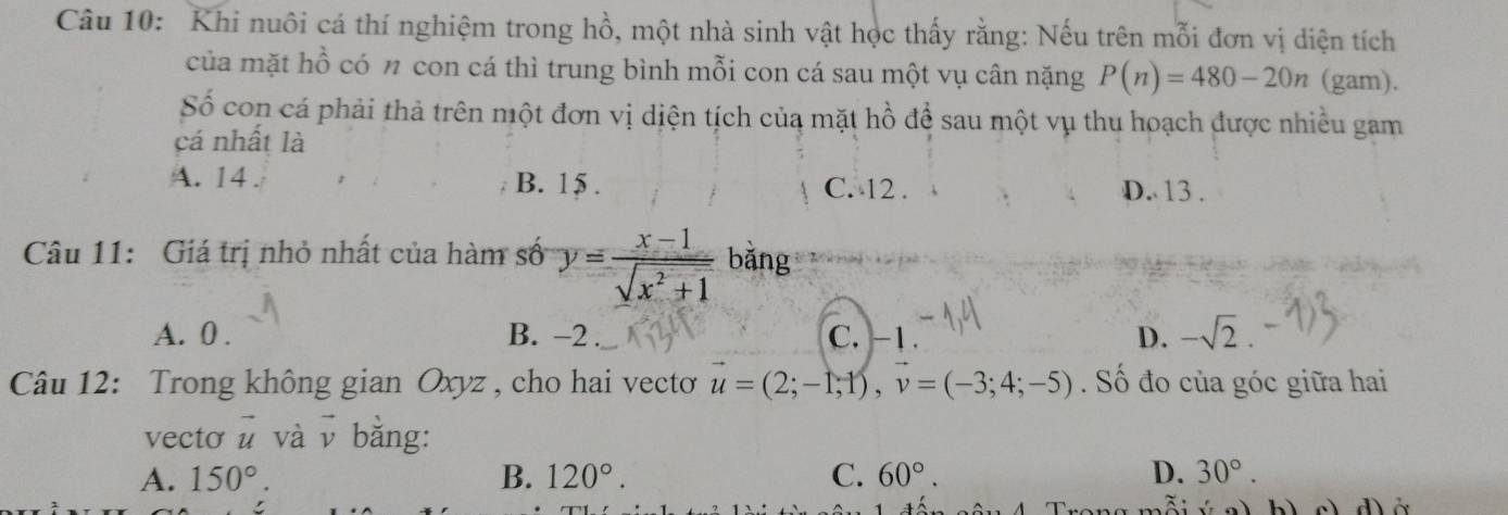 Khi nuôi cá thí nghiệm trong hồ, một nhà sinh vật học thấy rằng: Nếu trên mỗi đơn vị diện tích
của mặt hồ có n con cá thì trung bình mỗi con cá sau một vụ cân nặng P(n)=480-20n (gam).
Số con cá phải thả trên một đơn vị diện tích của mặt hồ để sau một vụ thu hoạch được nhiều gam
cá nhất là
A. 14. B. 15. C. 12 .
D. 13 .
Câu 11: Giá trị nhỏ nhất của hàm số y= (x-1)/sqrt(x^2+1)  bǎng
A. 0. B. -2. C. -1. D. -sqrt(2)
Câu 12: Trong không gian Oxyz , cho hai vecto u=(2;-1;1), v=(-3;4;-5). Số đo của góc giữa hai
vecto vector u và vì bằng:
A. 150°. B. 120°. C. 60°. D. 30°. 
bì cì d ở