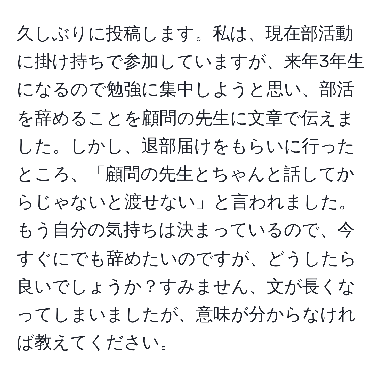 久しぶりに投稿します。私は、現在部活動に掛け持ちで参加していますが、来年3年生になるので勉強に集中しようと思い、部活を辞めることを顧問の先生に文章で伝えました。しかし、退部届けをもらいに行ったところ、「顧問の先生とちゃんと話してからじゃないと渡せない」と言われました。もう自分の気持ちは決まっているので、今すぐにでも辞めたいのですが、どうしたら良いでしょうか？すみません、文が長くなってしまいましたが、意味が分からなければ教えてください。