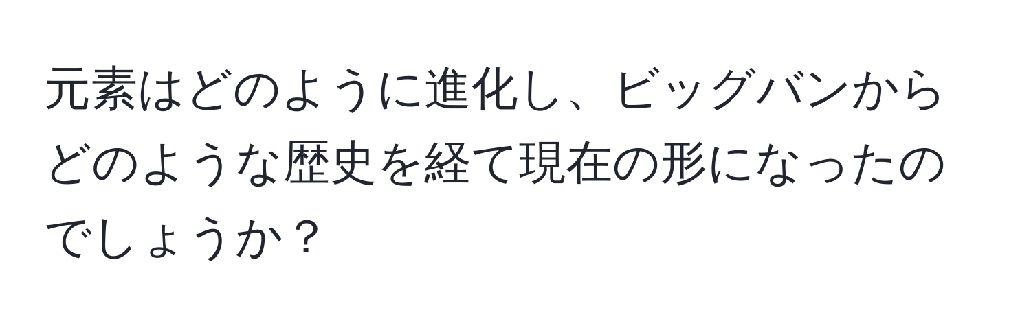 元素はどのように進化し、ビッグバンからどのような歴史を経て現在の形になったのでしょうか？