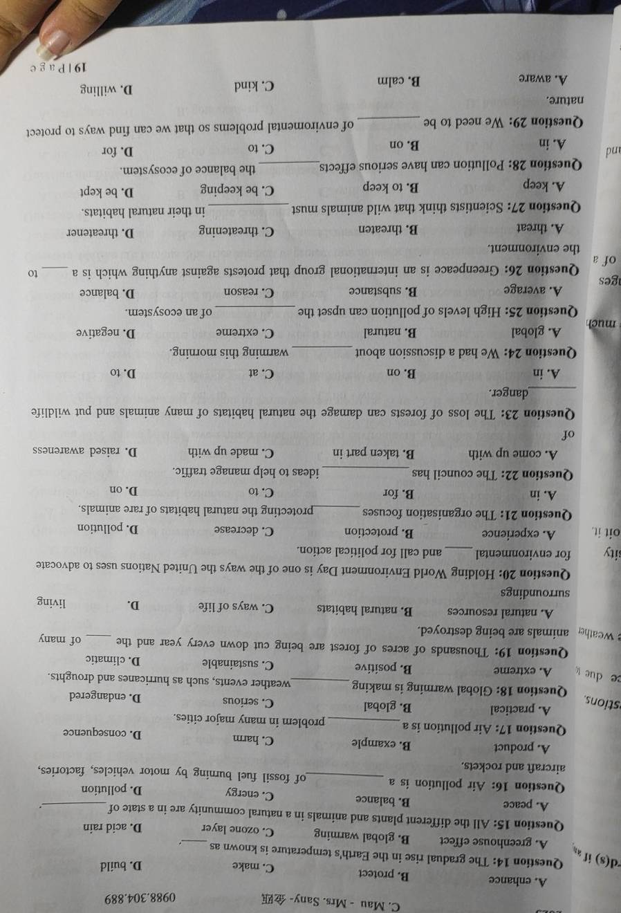 Mau - Mrs. Sany- 
0988.304.889
A. enhance B. protect C. make
D. build
d(s) if 
Question 14: The gradual rise in the Earth's temperature is known as _.
A. greenhouse effect B. global warming C. ozone layer D. acid rain
Question 15:A l the different plants and animals in a natural community are in a state of_ .
A. peace B. balance C. energy
D. pollution
Question 16: Air pollution is a _of fossil fuel burning by motor vehicles, factories,
aircraft and rockets.
A. product B. example C. harm D. consequence
Question 17: Air pollution is a_ problem in many major cities.
A. practical B. global C. serious D. endangered
stions.
Question 18: Global warming is making_ weather events, such as hurricanes and droughts.
B. positive
ce due A. extreme C. sustainable D. climatic
Question 19: Thousands of acres of forest are being cut down every year and the _of many
weather animals are being destroyed.
A. natural resources B. natural habitats C. ways of life D. living
surroundings
Question 20: Holding World Environment Day is one of the ways the United Nations uses to advocate
sity for environmental_ and call for political action.
oit it. A. experience B. protection C. decrease D. pollution
Question 21: The organisation focuses _protecting the natural habitats of rare animals.
A. in B. for C. to D. on
Question 22: The council has _ideas to help manage traffic.
A. come up with B. taken part in C. made up with D. raised awareness
of
Question 23: The loss of forests can damage the natural habitats of many animals and put wildlife
_danger.
A. in B. on C. at D. to
Question 24: We had a discussion about_ warming this morning.
much A. global B. natural C. extreme D. negative
Question 25: High levels of pollution can upset the _of an ecosystem.
ges A. average
B. substance C. reason D. balance
ofa Question 26: Greenpeace is an international group that protests against anything which is a_ to
the environment.
A. threat B. threaten C. threatening D. threatener
Question 27: Scientists think that wild animals must_ in their natural habitats.
A. keep B. to keep C. be keeping D. be kept
Question 28: Pollution can have serious effects_ the balance of ecosystem.
and A. in B. on C. to D. for
Question 29: We need to be _of enviromental problems so that we can find ways to protect
nature.
A. aware B. calm C. kind
D. willing
19 | P ag e