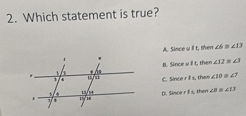 Which statement is true?
A. Since u||t , then ∠ 6≌ ∠ 13
B. Since u||t, , then ∠ 12≌ ∠ 3
, then ∠ 10≌ ∠ 7
C. Since rparallel s,
D. Since rparallel s, , then ∠ 8≌ ∠ 13