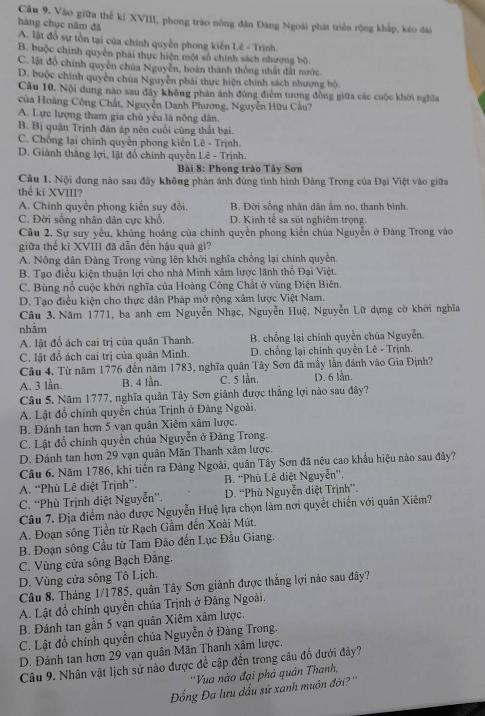 Câu 9, Vào giữa thể kí XVIII, phong trào nông dân Đăng Ngoài phát triển rộng khắp, kéo đài
hàng chục năm đã
A. lật đổ sự tồn tại của chính quyền phong kiến Lê - Trịnh.
B. buộc chính quyên phải thực hiện một số chính sách nhượng bộ.
C. lật đồ chính quyên chúa Nguyễn, hoàn thành thống nhất đất nước.
D. buộc chính quyền chúa Nguyễn phái thực hiện chính sách nhượng bộ.
Câu 10. Nội dung nào sau đây không phản ánh đúng điểm tương đồng giữa các cuộc khởi nghĩa
ủa Hoàng Công Chất, Nguyễn Danh Phương, Nguyễn Hữu Cầu?
A. Lực lượng tham gia chủ yếu là nông dân.
B. Bị quân Trịnh đàn áp nên cuối cùng thất bại.
C. Chống lại chính quyền phong kiến Lê - Trịnh.
D. Giành thắng lợi, lật đổ chính quyền Lê - Trịnh.
Bài 8: Phong trào Tây Sơn
Câu 1. Nội dung nào sau đây không phản ánh đủng tình hình Đàng Trong của Đại Việt vào giữa
thế ki XVIII?
A. Chính quyền phong kiến suy đồi. B. Đời sống nhân dân ấm no, thanh bình.
C. Đời sống nhân dân cực khổ. D. Kinh tế sa sút nghiêm trọng.
Câu 2. Sự suy yếu, khủng hoảng của chính quyền phong kiến chúa Nguyễn ở Đàng Trong vào
giữa thế kỉ XVIII đã dẫn đến hậu quả gì?
A. Nông dân Đàng Trong vùng lên khởi nghĩa chống lại chính quyền.
B. Tạo điều kiện thuận lợi cho nhà Minh xâm lược lãnh thổ Đại Việt.
C. Bùng nổ cuộc khởi nghĩa của Hoàng Công Chất ở vùng Điện Biên.
D. Tạo điều kiện cho thực dân Pháp mở rộng xâm lược Việt Nam.
Câu 3. Năm 1771, ba anh em Nguyễn Nhạc, Nguyễn Huệ, Nguyễn Lữ dựng cờ khởi nghĩa
nhằm
A. lật đổ ách cai trị của quân Thanh. B. chống lại chính quyền chúa Nguyễn.
C. lật đổ ách cai trị của quân Minh. D. chống lại chính quyền Lê - Trịnh.
Câu 4. Từ năm 1776 đến năm 1783, nghĩa quân Tây Sơn đã mấy lần đánh vào Gia Định?
A. 3 lần. B. 4 lần. C. 5 lần. D. 6 lần.
Câu 5. Năm 1777, nghĩa quân Tây Sơn giành được thắng lợi nào sau đây?
A. Lật đổ chính quyền chúa Trịnh ở Đàng Ngoài.
B. Đánh tan hơn 5 vạn quân Xiêm xâm lược.
C. Lật đổ chính quyền chúa Nguyễn ở Đàng Trong.
D. Đánh tan hơn 29 vạn quân Mãn Thanh xâm lược.
Câu 6. Năm 1786, khi tiến ra Đàng Ngoài, quân Tây Sơn đã nêu cao khẩu hiệu nào sau đây?
A. “Phù Lê diệt Trịnh”. B. “Phù Lê diệt Nguyễn”.
C. “Phù Trịnh diệt Nguyễn”. D. “Phù Nguyễn diệt Trịnh”.
Câu 7. Địa điểm nào được Nguyễn Huệ lựa chọn làm nơi quyết chiến với quân Xiêm?
A. Đoạn sông Tiền từ Rạch Gầm đến Xoài Mút.
B. Đoạn sông Cầu từ Tam Đảo đến Lục Đầu Giang.
C. Vùng cửa sông Bạch Đằng.
D. Vùng cửa sông Tô Lịch.
Câu 8. Tháng 1/1785, quân Tây Sơn giành được thắng lợi nào sau đây?
A. Lật đổ chính quyền chúa Trịnh ở Đàng Ngoài.
B. Đánh tan gần 5 vạn quân Xiêm xâm lược.
C. Lật đổ chính quyền chúa Nguyễn ở Đàng Trong.
D. Đánh tan hơn 29 vạn quân Mãn Thanh xâm lược.
Câu 9. Nhân vật lịch sử nào được đề cập đến trong câu đố dưới đây?
'Vua nào đại phá quân Thanh,
Đống Đa lưu dấu sử xanh muôn đời? ''