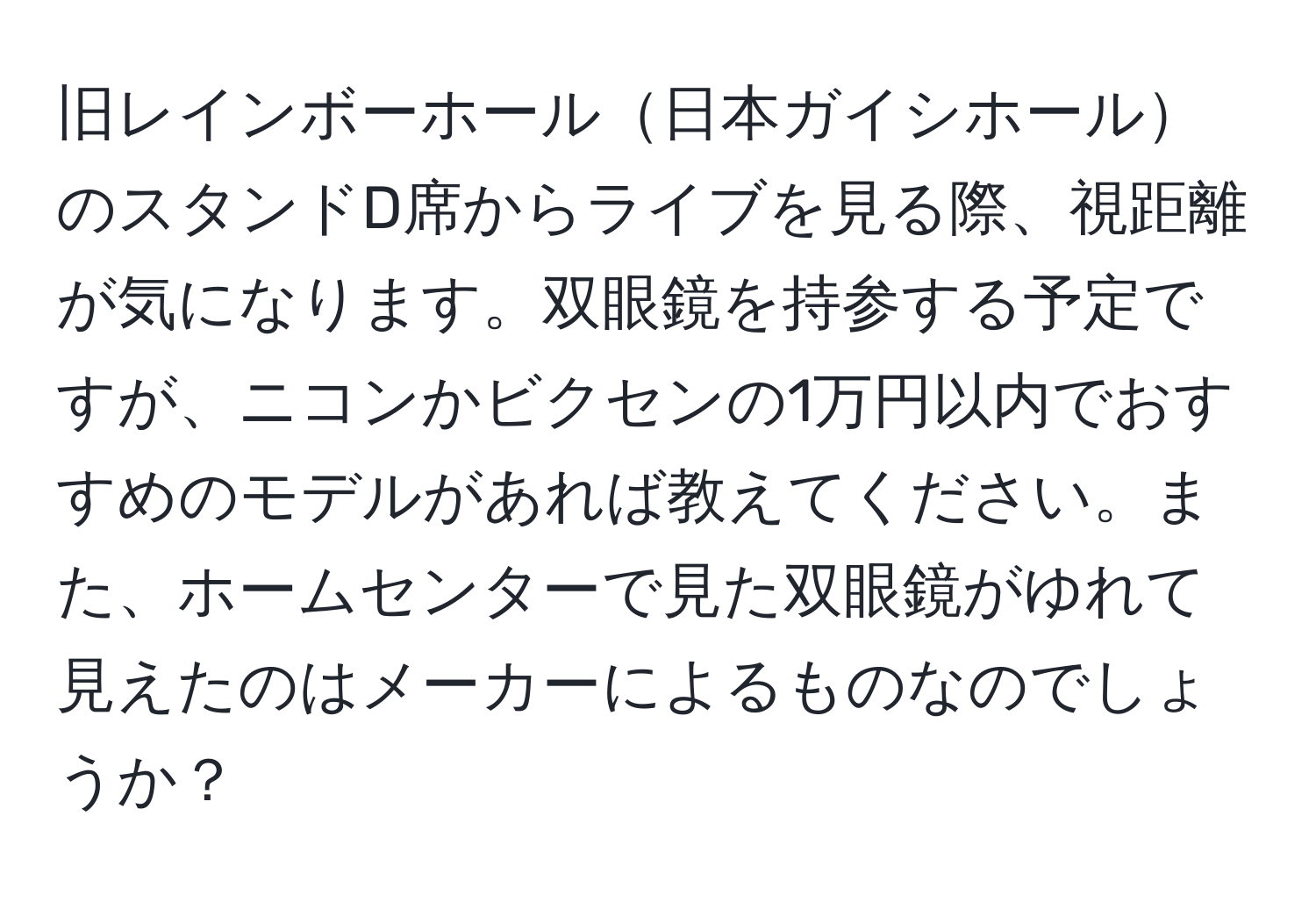 旧レインボーホール日本ガイシホールのスタンドD席からライブを見る際、視距離が気になります。双眼鏡を持参する予定ですが、ニコンかビクセンの1万円以内でおすすめのモデルがあれば教えてください。また、ホームセンターで見た双眼鏡がゆれて見えたのはメーカーによるものなのでしょうか？