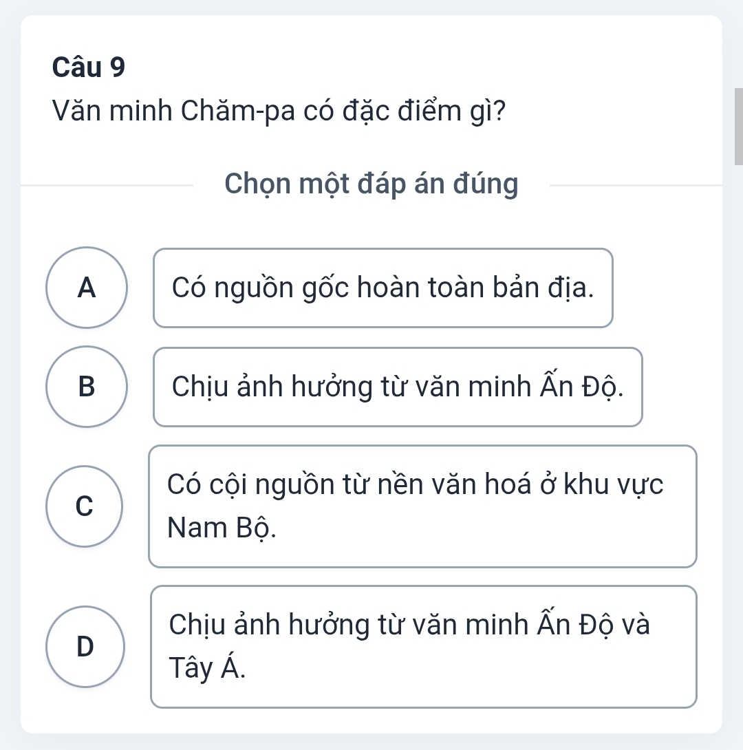 Văn minh Chăm-pa có đặc điểm gì?
Chọn một đáp án đúng
A Có nguồn gốc hoàn toàn bản địa.
B Chịu ảnh hưởng từ văn minh Ấn Độ.
Có cội nguồn từ nền văn hoá ở khu vực
C
Nam Bộ.
Chịu ảnh hưởng từ văn minh Ấn Độ và
D
Tây Á.