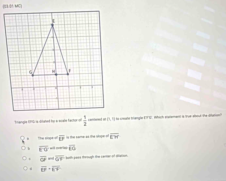 Triangle EFG is dilated by a scale factor of  1/2  centered at (1,1) to create triangle E'F'G'. Which statement is true about the dilation?
a The slope of overline EF is the same as the slope of overline E'H'
b overline E'G' will overlap overline EG
c overline GF and overline G'F' both pass through the center of dilation.
d overline EF=overline E'F'