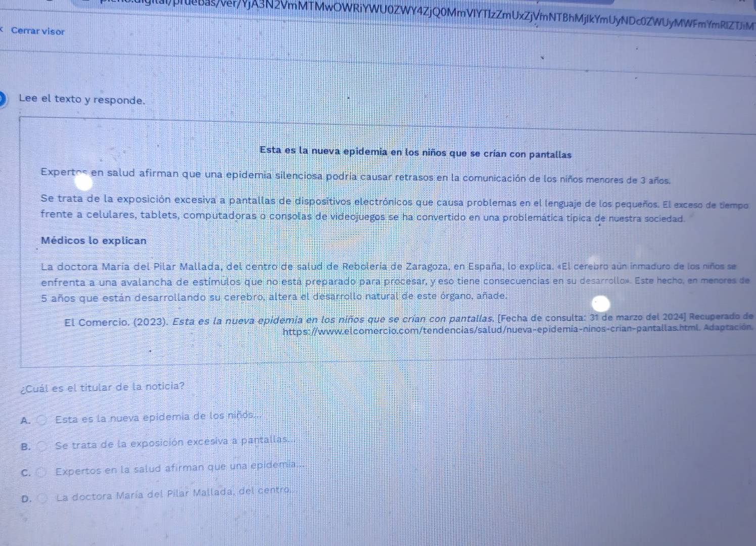 pruebas/ver/YjA3N2VmMTMwOWRiYWU0ZWY4ZjQ0MmVIYTIzZmUxZjVmNTBhMjIkYmUyNDc0ZWUyMWFmYmRIZTiM
Cerrar visor
Lee el texto y responde.
Esta es la nueva epidemia en los niños que se crían con pantallas
Expertos en salud afirman que una epidemia silenciosa podría causar retrasos en la comunicación de los niños menores de 3 años.
Se trata de la exposición excesiva a pantallas de dispositivos electrónicos que causa problemas en el lenguaje de los pequeños. El exceso de tiempo
frente a celulares, tablets, computadoras o consolas de videojuegos se ha convertido en una problemática típica de nuestra sociedad.
Médicos lo explican
La doctora María del Pilar Mallada, del centro de salud de Rebolería de Zaragoza, en España, lo explica. «El cerebro aún inmaduro de los niños se
enfrenta a una avalancha de estímulos que no está preparado para procesar, y eso tiene consecuencias en su desarrollo». Este hecho, en menores de
5 años que están desarrollando su cerebro, altera el desarrollo natural de este órgano, añade.
El Comercio. (2023). Esta es la nueva epidemia en los niños que se crían con pantallas. [Fecha de consulta: 31 de marzo del 2024] Recuperado de
https://www.elcomercio.com/tendencias/salud/nueva-epidemia-ninos-crian-pantallas.html. Adaptación.
¿Cuál es el titular de la noticia?
A. Esta es la nueva epidemia de los niños...
B. Se trata de la exposición excésiva a pantallas...
C. Expertos en la salud afirman que una epidemia...
D. La doctora María del Pilar Mallada, del centro.