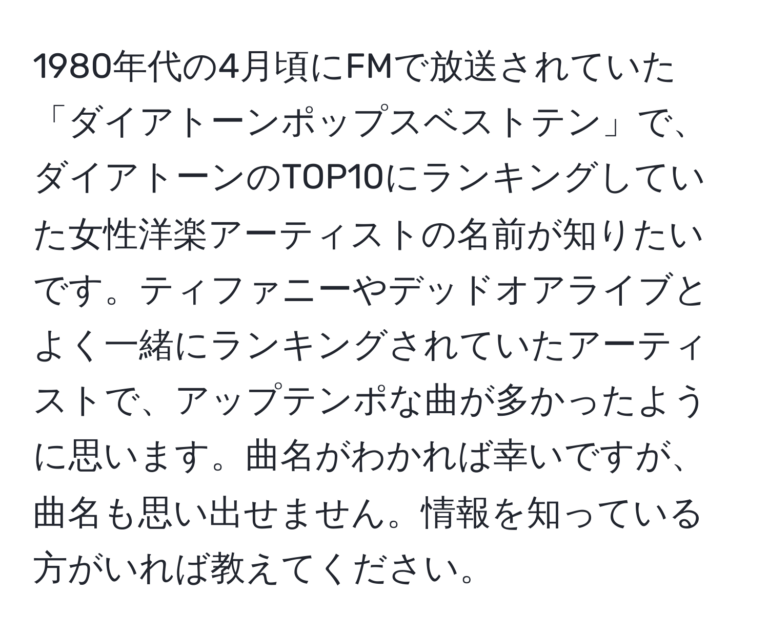 1980年代の4月頃にFMで放送されていた「ダイアトーンポップスベストテン」で、ダイアトーンのTOP10にランキングしていた女性洋楽アーティストの名前が知りたいです。ティファニーやデッドオアライブとよく一緒にランキングされていたアーティストで、アップテンポな曲が多かったように思います。曲名がわかれば幸いですが、曲名も思い出せません。情報を知っている方がいれば教えてください。