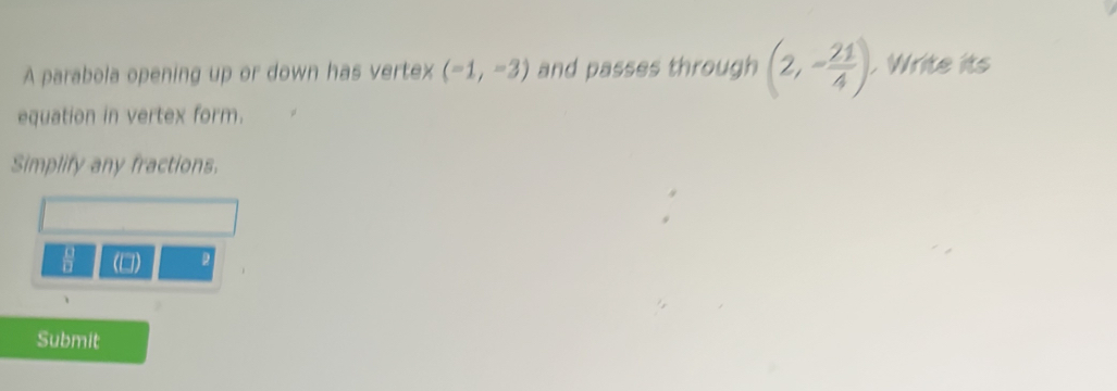 A parabola opening up or down has vertex (-1,-3) and passes through (2,- 21/4 ). Write its 
equation in vertex form. 
Simplify any fractions.
 □ /□   (□) 
Submit