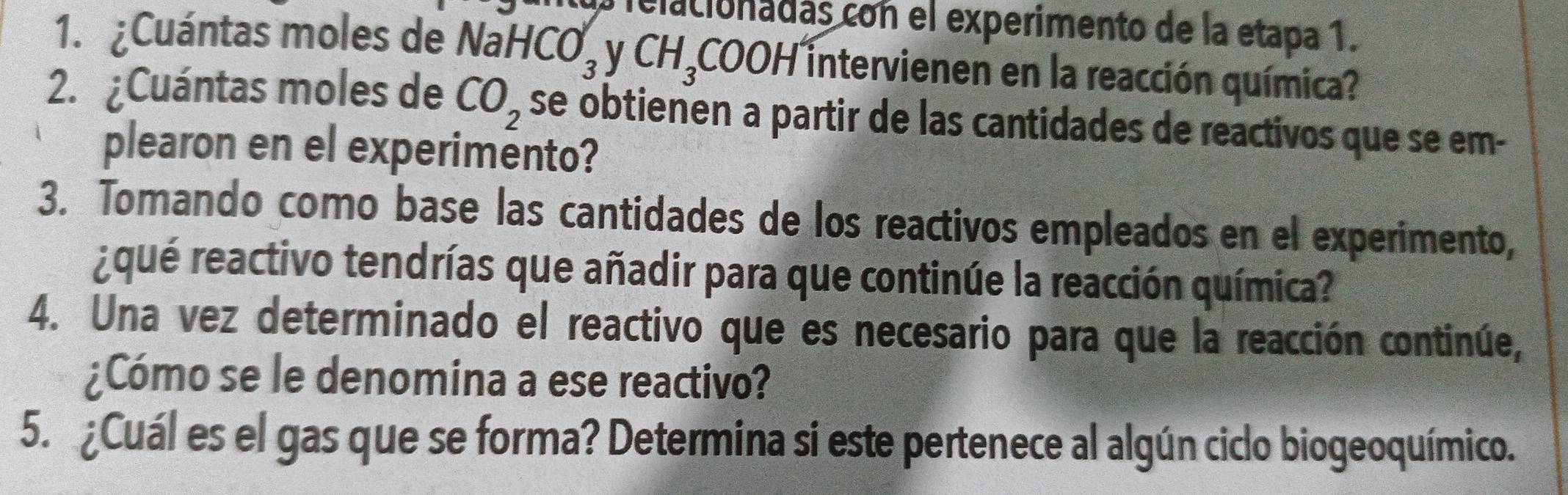 elacionadas con el experimento de la etapa 1. 
1. ¿Cuántas moles de Na aHCO_3 V CH_3COOH^2 intervienen en la reacción química? 
2. ¿Cuántas moles de CO_2 se obtienen a partir de las cantidades de reactivos que se em- 
plearon en el experimento? 
3. Tomando como base las cantidades de los reactivos empleados en el experimento, 
aqué reactivo tendrías que añadir para que continúe la reacción química? 
4. Una vez determinado el reactivo que es necesario para que la reacción continúe, 
¿Cómo se le denomina a ese reactivo? 
5. ¿Cuál es el gas que se forma? Determina si este pertenece al algún ciclo biogeoquímico.