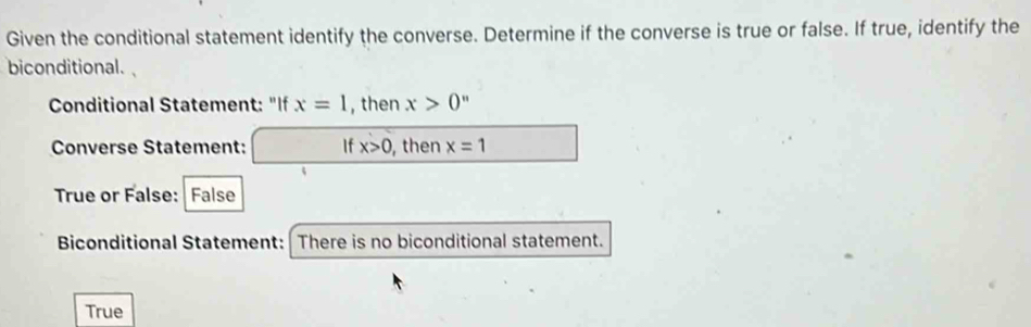 Given the conditional statement identify the converse. Determine if the converse is true or false. If true, identify the
biconditional. 
Conditional Statement: "If x=1 , then x>0''
Converse Statement: If x>0 , then x=1
True or False: False
Biconditional Statement: There is no biconditional statement.
True