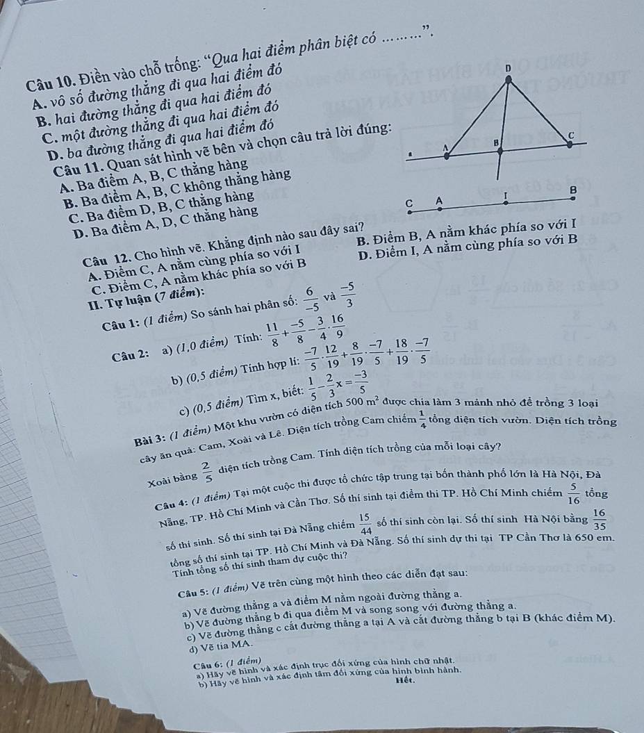 Điền vào chỗ trống: “Qua hai điểm phân biệt có ……”.
A. vô số đường thẳng đi qua hai điểm đó
B. hai đường thẳng đi qua hai điểm đó
C. một đường thẳng đi qua hai điểm đó
D. ba đường thắng đi qua hai điểm đó
Câu 11. Quan sát hình vẽ bên và chọn câu trả lời đúng:
B. Ba điểm A, B, C không thắng hàng
A. Ba điểm A, B, C thằng hàng
C. Ba điểm D, B, C thẳng hàng
C A I
D. Ba điểm A, D, C thằng hàng
Câu 12. Cho hình vẽ. Khẳng định nào sau đây sai? B. Điểm B, A nằm khác phía so với I
A. Điểm C, A nằm cùng phía so với I D. Điểm I, A nằm cùng phía so với B
C. Điểm C, A nằm khác phía so với B
II. Tự luận (7 điểm):
Câu 1: (1 điểm) So sánh hai phân số:  6/-5  và  (-5)/3 
Câu 2: a) (1,0 điểm) Tính:  11/8 + (-5)/8 - 3/4 ·  16/9 
b) (0,5 điểm) Tính hợp lí:  (-7)/5 ·  12/19 + 8/19 ·  (-7)/5 + 18/19 ·  (-7)/5 
c) (0,5 điểm) Tìm x, biết:  1/5 - 2/3 x= (-3)/5 
Bài 3: (1 điểm) Một khu vườn có diện tích 500m^2 được chia làm 3 mảnh nhỏ để trồng 3 loại
cây ăn quả: Cam, Xoài và Lê. Diện tích trồng Cam chiếm  1/4  tổng diện tích vườn. Diện tích trồng
Xoài bàng  2/5  diện tích trồng Cam. Tính diện tích trồng của mỗi loại cây?
Câu 4: (1 điểm) Tại một cuộc thi được tổ chức tập trung tại bốn thành phố lớn là Hà Nội, Đà
Nẵng, TP. Hồ Chí Minh và Cần Thơ. Số thí sinh tại điểm thi TP. Hồ Chí Minh chiếm  5/16  tổng
số thí sinh. Số thí sinh tại Đà Nẵng chiếm  15/44  số thí sinh còn lại. Số thí sinh Hà Nội bằng  16/35 
tổng số thí sinh tại TP. Hồ Chí Minh và Đà Nẵng. Số thí sinh dự thi tại TP Cần Thơ là 650 em.
Tính tổng số thí sinh tham dự cuộc thị?
Câu 5: (1 điểm) Vẽ trên cùng một hình theo các diễn đạt sau:
a) Vẽ đường thẳng a và điểm M nằm ngoài đường thằng a.
b) Về đường thắng b đi qua điểm M và song song với đường thằng a.
c) Vẽ đường thắng c cất đường thẳng a tại A và cắt đường thắng b tại B (khác điểm M).
d) Về tia MA.
Câu 6: (1 điểm)
a) Hãy vẽ hình và xác định trục đổi xứng của hình chữ nhật.
b) Hãy vẽ hình và xác định tâm đối xứng của hình bình hành.
Hết.