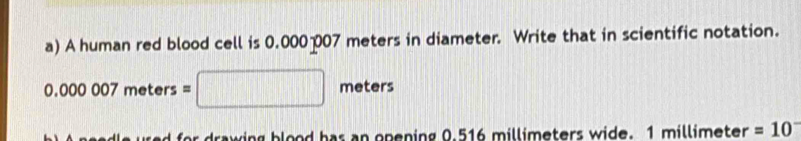 A human red blood cell is 0.000-007 meters in diameter. Write that in scientific notation.
0.000007meters= meters
drawing blood has an opening 0.516 millimeters wide. 1 millimeter =10^-