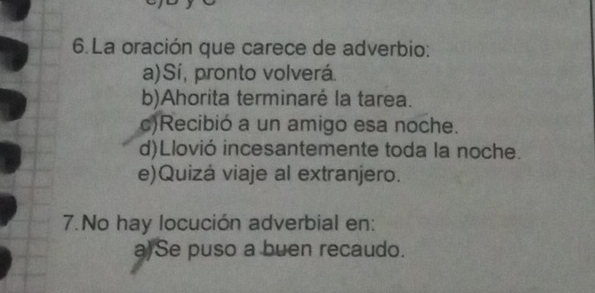 La oración que carece de adverbio:
a)Sí, pronto volverá.
b)Ahorita terminaré la tarea.
c)Recibió a un amigo esa noche.
d)Llovió incesantemente toda la noche.
e)Quizá viaje al extranjero.
7.No hay locución adverbial en:
a)Se puso a buen recaudo.