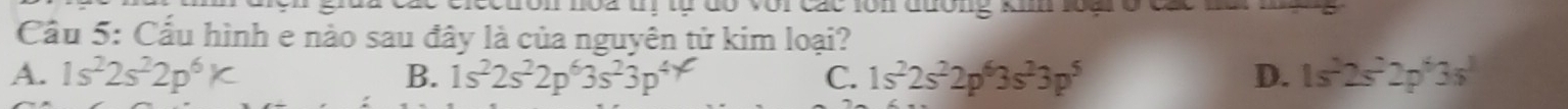 Tôn noa tị tự đó với các lôn đường ki loại ở các m
Cầu 5: Cấu hình e nào sau đây là của nguyên tử kim loại?
A. 1s^22s^22p^6K B. 1s^22s^22p^63s^23p^4 C. 1s^22s^22p^63s^23p^5 D. 1s^22s^22p^63s^1