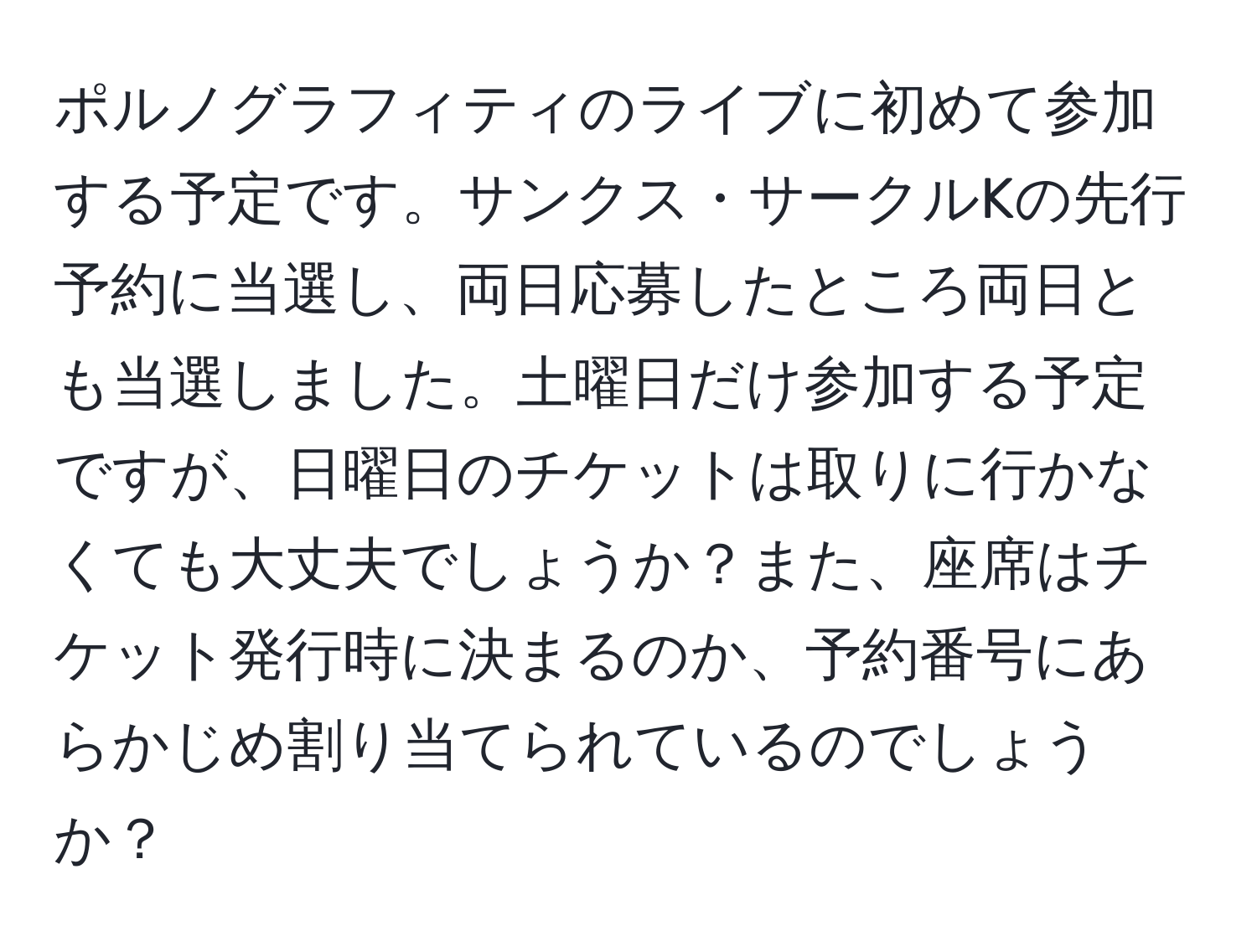 ポルノグラフィティのライブに初めて参加する予定です。サンクス・サークルKの先行予約に当選し、両日応募したところ両日とも当選しました。土曜日だけ参加する予定ですが、日曜日のチケットは取りに行かなくても大丈夫でしょうか？また、座席はチケット発行時に決まるのか、予約番号にあらかじめ割り当てられているのでしょうか？