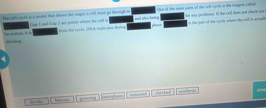 The cell cycle is a model that shows the stages a cell must go through to One of the main parts of the cell cycle is the longest called
Gap 1 and Gap 2 are points where the cell is and also being for any problems. If the cell does not check out
be normal, it is from the cycle. DNA replicates during phase. is the part of the cycle where the cell is actuall
dividing.
4
divide. Mitosis growing interphase. removed checked synthesis
DONI