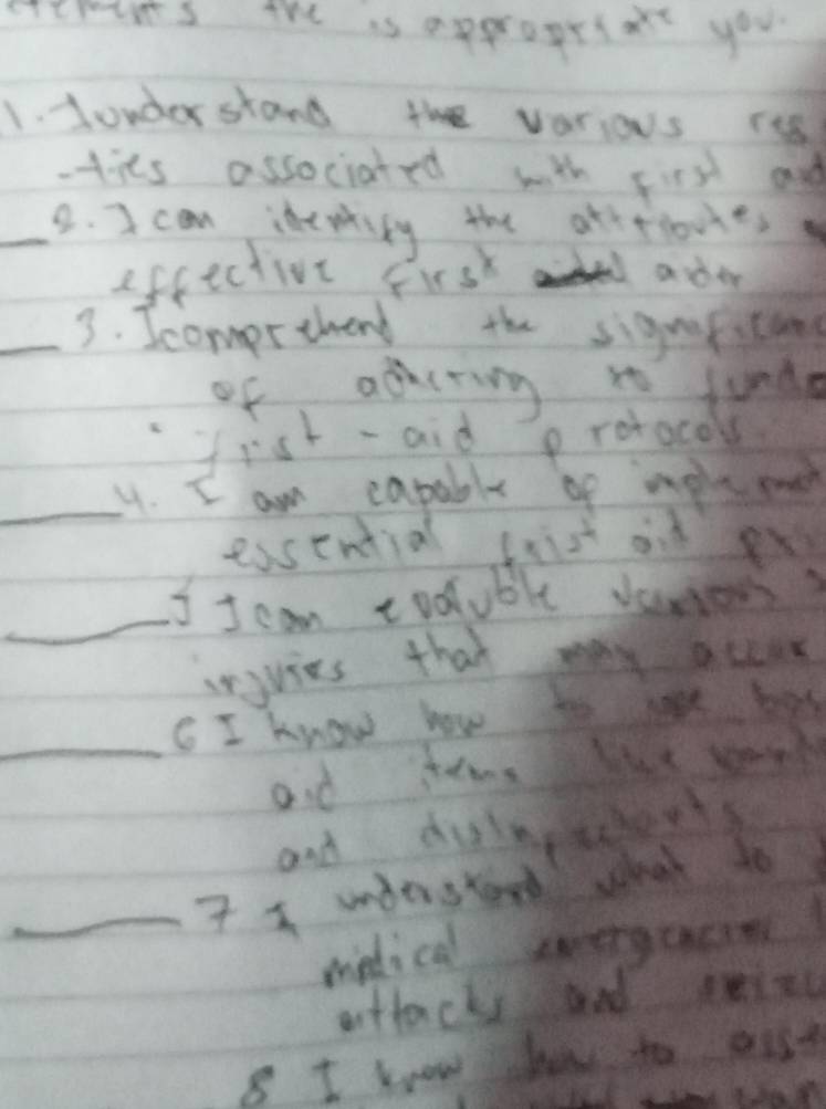 crcmums the is approprlat you 
1. Londer stand the varios rs 
tits associated with first and 
_2. I can idepriky the atitioues 
efcective frst ader 
_3. Icompretend the sigueiting 
of adcring i funde 
fist-aid protocol 
_. I am capable of mpls me 
essential fiist od ex 
_I I can codluble vamen? 
arjvies that may accur 
_C I know how to lose bas 
and teme bue sork 
and dulscudents 
_7 understand what to 
medical sovergcacin 
attacks and eizc 
8 I know ho to out