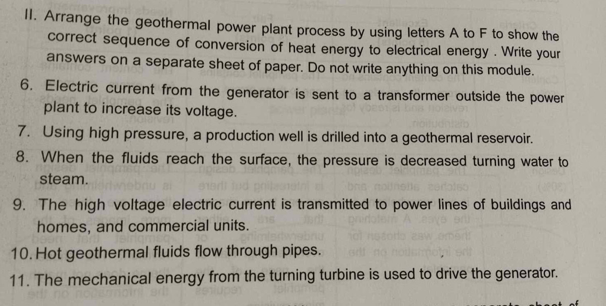 Arrange the geothermal power plant process by using letters A to F to show the 
correct sequence of conversion of heat energy to electrical energy . Write your 
answers on a separate sheet of paper. Do not write anything on this module. 
6. Electric current from the generator is sent to a transformer outside the power 
plant to increase its voltage. 
7. Using high pressure, a production well is drilled into a geothermal reservoir. 
8. When the fluids reach the surface, the pressure is decreased turning water to 
steam. 
9. The high voltage electric current is transmitted to power lines of buildings and 
homes, and commercial units. 
10. Hot geothermal fluids flow through pipes. 
11. The mechanical energy from the turning turbine is used to drive the generator.