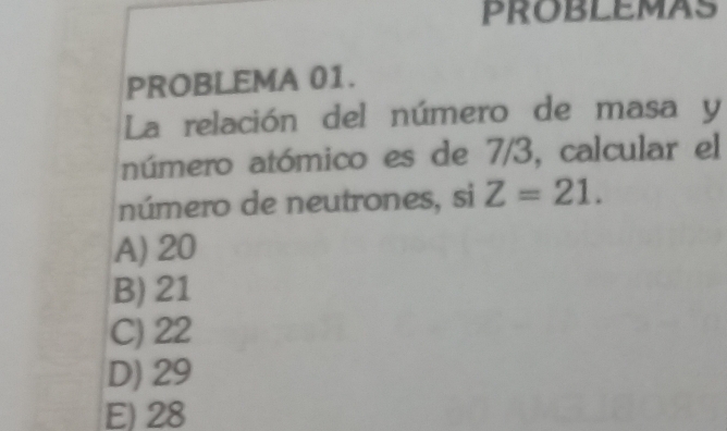 PROBLEMAS
PROBLEMA 01.
La relación del número de masa y
número atómico es de 7/3, calcular el
número de neutrones, si Z=21.
A) 20
B) 21
C) 22
D) 29
E) 28