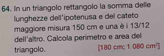 In un triangolo rettangolo la somma delle 
lunghezze dell’ipotenusa e del cateto 
maggiore misura 150 cm e una è i 13/12
dell'altro. Calcola perimetro e area del 
triangolo.
[18 0cm;1080cm^2]