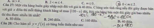 A. m>4. B. 2 . C. m≤ 0. D 0 . 
Câu 27: Một cửa hàng buôn giảy nhập một đôi với giá là 40 đôla. C hàng ước tính rằng nếu đôi giày được bản
với giá x đôla thì mỗi tháng khách hàng sẽ mua (120-x) Hội, Hội cửa hàng bán một đôi giảy giá bao nhiêu
thì thu được nhiều lãi nhất?
A. 80 đôla. B. 240 đôla. C. 160 đôla. D. 40 đôla.
Câu 28: Cho hàm số y=f(x) có bảng biến thiên như sau: