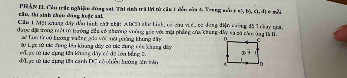 PHÀN II. Câu trắc nghiệm đúng sai. Thí sinh trả lời từ câu 1 đến câu 4. Trong mỗi ý a), b), c), d) ở mỗi
câu, thí sinh chọn đúng hoặc sai.
Câu 1 Một khung dây dần hình chữ nhật ABCD như hình, có chu vi l, có dòng điện cường độ I chạy qua,
được đặt trong một từ trường đều có phương vuông góc với mặt phẳng của khung dây và có cảm ứng là B.
a/ Lực từ có hướng vuông góc với mặt phẳng khung dây.
b/ Lực từ tác dụng lên khung dây có tác dụng nén khung dây
c/Lực từ tác dụng lên khung dây có độ lớn bằng 0.
d/Lực từ tác dụng lên cạnh DC có chiều hướng lên trên