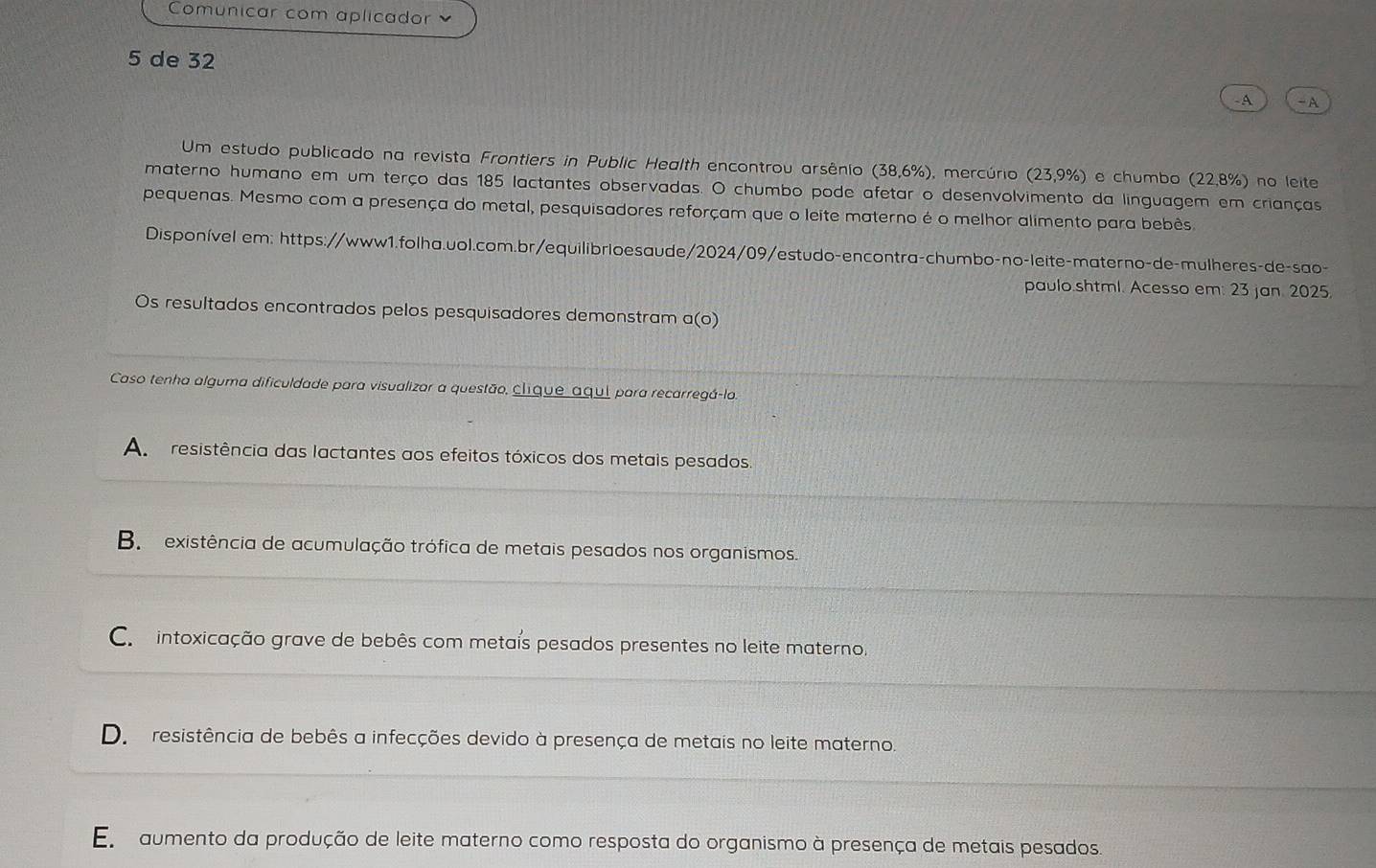 Comunicar com aplicador 
5 de 32
-A - A
Um estudo publicado na revista Frontiers in Public Health encontrou arsênio (38,6%), mercúrio (23,9%) e chumbo (22,8%) no leite
materno humano em um terço das 185 lactantes observadas. O chumbo pode afetar o desenvolvimento da linguagem em crianças
pequenas. Mesmo com a presença do metal, pesquisadores reforçam que o leite materno é o melhor alimento para bebês
Disponível em: https://www1.folha.uol.com.br/equilibrioesaude/2024/09/estudo-encontra-chumbo-no-leite-materno-de-mulheres-de-sao-
paulo.shtml. Acesso em: 23 jan. 2025.
Os resultados encontrados pelos pesquisadores demonstram a(o)
Caso tenha alguma dificuldade para visualizar a questão, clique aqui para recarregá-lo.
Ap eresistência das lactantes aos efeitos tóxicos dos metais pesados.
B existência de acumulação trófica de metais pesados nos organismos.
Co intoxicação grave de bebês com metais pesados presentes no leite materno.
De resistência de bebês a infecções devido à presença de metais no leite materno.
Em aumento da produção de leite materno como resposta do organismo à presença de metais pesados