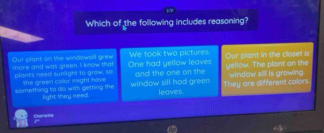 2/31
Which of the following includes reasoning?
Our plant on the windowsill grew We took two pictures. Our plant in the closet is
more and was green. I know that One had yellow leaves yellow. The plant on the
plants need sunlight to grow, so and the one on the window sill is growing.
the green color might have
something to do with getting the window sill had green They are different colors.
light they need. leaves.
Charlotte
1^2