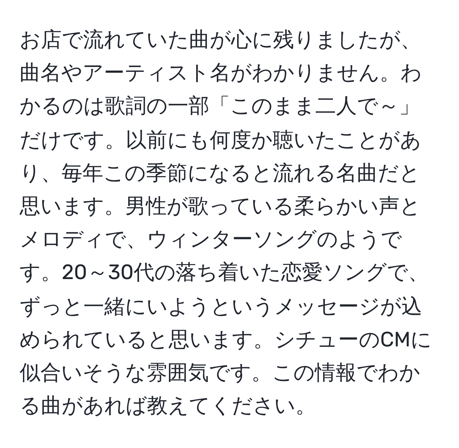 お店で流れていた曲が心に残りましたが、曲名やアーティスト名がわかりません。わかるのは歌詞の一部「このまま二人で～」だけです。以前にも何度か聴いたことがあり、毎年この季節になると流れる名曲だと思います。男性が歌っている柔らかい声とメロディで、ウィンターソングのようです。20～30代の落ち着いた恋愛ソングで、ずっと一緒にいようというメッセージが込められていると思います。シチューのCMに似合いそうな雰囲気です。この情報でわかる曲があれば教えてください。