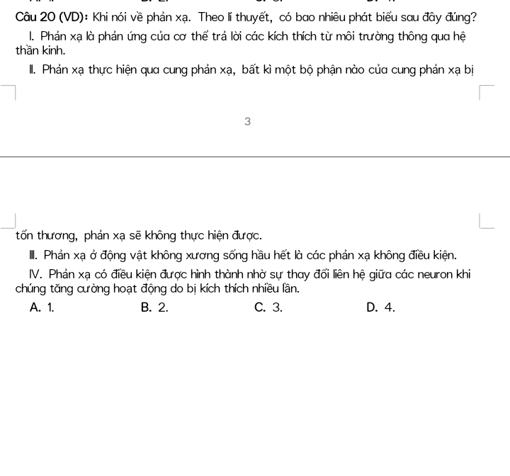 (VD): Khi nói về phản xạ. Theo lí thuyết, có bao nhiêu phát biểu sau đây đúng?
I. Phản xạ là phản ứng của cơ thể trả lời các kích thích từ môi trường thông qua hệ
thần kinh.
II. Phản xạ thực hiện qua cung phản xạ, bất kì một bộ phận nào của cung phản xạ bị
3
tổn thương, phản xạ sẽ không thực hiện được.
II. Phản xạ ở động vật không xương sống hầu hết là các phản xạ không điều kiện.
IV. Phản xạ có điều kiện được hình thành nhờ sự thay đổi liên hệ giữa các neuron khi
chúng tăng cường hoạt động do bị kích thích nhiều lần.
A. 1. B. 2. C. 3. D. 4.