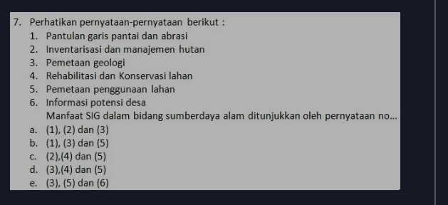 Perhatikan pernyataan-pernyataan berikut :
1. Pantulan garis pantai dan abrasi
2. Inventarisasi dan manajemen hutan
3. Pemetaan geologi
4. Rehabilitasi dan Konservasi lahan
5. Pemetaan penggunaan lahan
6. Informasi potensi desa
Manfaat SIG dalam bidang sumberdaya alam ditunjukkan oleh pernyataan no...
a. (1), (2) dan (3)
b. (1), (3) dan (5)
c. (2),(4) dan (5)
d. (3),(4) dan (5)
e. (3), (5) dan (6)