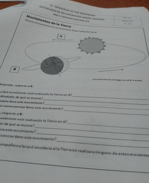 LE. MONSeñOR VíCTOr Wiedemann 
Actividades de recuperación grado tergero 
área ciencias naturales 
Movimientos de la Tierra
20 07 20 V - 93
Observa el movimiento A y el m 
la iar 
Responde, respecto a A: 
_ 
¿Qué movimiento está realizando la Tierra en A? 
Alrededor de qué se mueve? 
_ 
uánto dura este movimiento? 
_ 
é consecuencias tiene este movimiento? 
, respecto a B: 
_ 
rovimiento está realizando la Tierra en A? 
_ 
or de qué se mueve? 
_ 
_ 
ura este movimiento? 
_ 
cuencias tiene este movimiento? 
compañeros/as qué sucedería si la Tierra no realizara ninguno de estos movimier