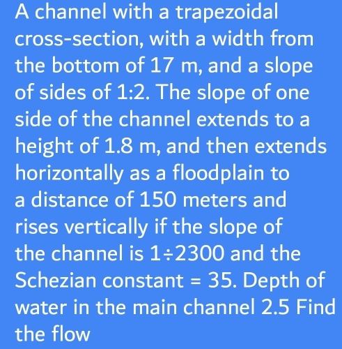 A channel with a trapezoidal 
cross-section, with a width from 
the bottom of 17 m, and a slope 
of sides of 1:2. The slope of one 
side of the channel extends to a 
height of 1.8 m, and then extends 
horizontally as a floodplain to 
a distance of 150 meters and 
rises vertically if the slope of 
the channel is 1/ 2300 and the 
Schezian constant =35. Depth of 
water in the main channel 2.5 Find 
the flow