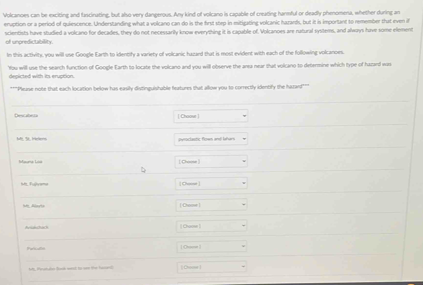 Volcanoes can be exciting and fascinating, but also very dangerous. Any kind of volcano is capable of creating harmful or deadly phenomena, whether during an 
eruption or a period of quiescence. Understanding what a volcano can do is the first step in mitigating volcanic hazards, but it is important to remember that even if 
scientists have studied a volcano for decades, they do not necessarily know everything it is capable of. Volcanoes are natural systems, and always have some element 
of unpredictability. 
In this activity, you will use Google Earth to identify a variety of volcanic hazard that is most evident with each of the following volcanoes. 
You will use the search function of Google Earth to locate the volcano and you will observe the area near that volcano to determine which type of hazard was 
depicted with its eruption. 
***Please note that each location below has easily distinguishable features that allow you to correctly identify the hazard*** 
Descabeza [ Choose ] 
Mt. St. Helens pyroclastic flows and lahars 
Mauna Loa [ Choose ] 
Mtt. Fujjiyama [ Choose ] 
Me Alayta [ Choose ] 
Aniakchack [ Choose ] 
Paricuttn [ Choose ] 
Mt. Pinatubo (look west to see the huard) [ Choose ]