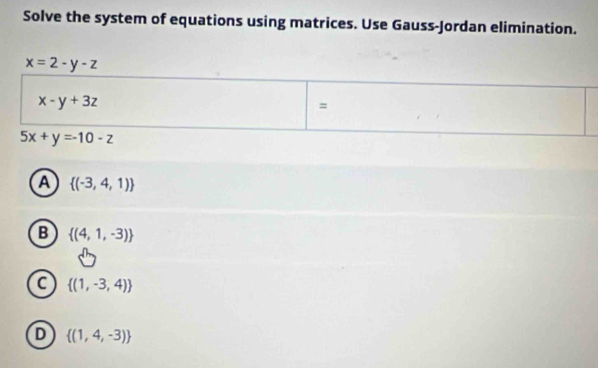 Solve the system of equations using matrices. Use Gauss-Jordan elimination.
x=2-y-z
x-y+3z
=
5x+y=-10-z
A  (-3,4,1)
B  (4,1,-3)
C  (1,-3,4)
D  (1,4,-3)