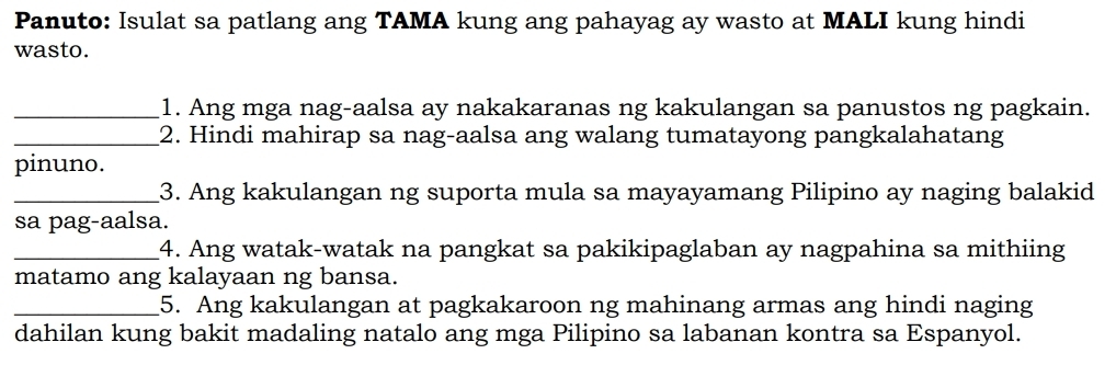 Panuto: Isulat sa patlang ang TAMA kung ang pahayag ay wasto at MALI kung hindi 
wasto. 
_1. Ang mga nag-aalsa ay nakakaranas ng kakulangan sa panustos ng pagkain. 
_2. Hindi mahirap sa nag-aalsa ang walang tumatayong pangkalahatang 
pinuno. 
_3. Ang kakulangan ng suporta mula sa mayayamang Pilipino ay naging balakid 
sa pag-aalsa. 
_4. Ang watak-watak na pangkat sa pakikipaglaban ay nagpahina sa mithiing 
matamo ang kalayaan ng bansa. 
_5. Ang kakulangan at pagkakaroon ng mahinang armas ang hindi naging 
dahilan kung bakit madaling natalo ang mga Pilipino sa labanan kontra sa Espanyol.